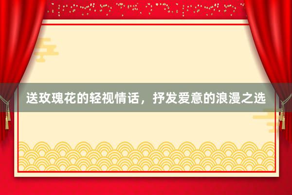 送玫瑰花的轻视情话，抒发爱意的浪漫之选