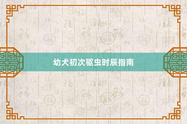 幼犬初次驱虫时辰指南