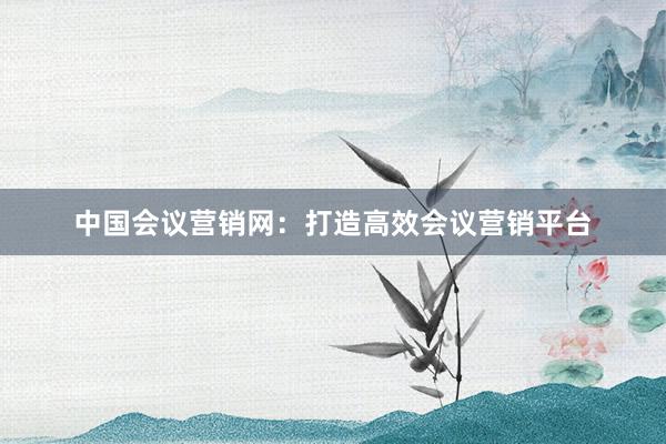 中国会议营销网：打造高效会议营销平台